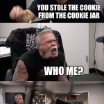 American Chopper Argument Meme | WHO STOLE THE COOKIE FROM THE COOKIE JAR? YOU STOLE THE COOKIE FROM THE COOKIE JAR; WHO ME? YES, YOU; NOT ME! | image tagged in memes,american chopper argument | made w/ Imgflip meme maker