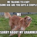 ahhhh | ME TALKING TO A BOY
SOME KID: ARE YOU GUYS A COUPLE; ME; SORRY ABOUT MY GRAMMER | image tagged in what dog | made w/ Imgflip meme maker