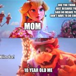 Kinda! | DID YOU THINK JUST BECAUSE YOU SAID NO MEANS YOU DON'T HAVE TO DO CHORES? MOM; 10 YEAR OLD ME | image tagged in kinda | made w/ Imgflip meme maker