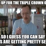 Triple Crown | SIGNED UP FOR THE TRIPLE CROWN OF 200S; SO I GUESS YOU CAN SAY THINGS ARE GETTING PRETTY SERIOUS | image tagged in memes,so i guess you can say things are getting pretty serious | made w/ Imgflip meme maker