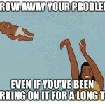 mom throwing baby | THROW AWAY YOUR PROBLEMS; EVEN IF YOU'VE BEEN WORKING ON IT FOR A LONG TIME | image tagged in mom throwing baby | made w/ Imgflip meme maker