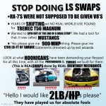 No More LS Swaps | LS SWAPS; RX-7’S WERE NOT SUPPOSED TO BE GIVEN V8’S; SHIFTING; TREMEC T56 MAGNUM; SPIN OUT AT THE END OF A DRAG STRIP; MUSTANGS; 900 WHP; 1200 LB-FT OF TORQUE; HOONIGANS; PROCHARGERS; TURBOS; DRIVEWAY MECHANICS; SWAPS; 2LB/HP | image tagged in stop doing x | made w/ Imgflip meme maker