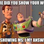 X, X Everywhere | WHERE DID YOU SHOW YOUR WORK? ME SHOWING MS. J MY ANSWERS | image tagged in memes,x x everywhere | made w/ Imgflip meme maker