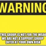 blank warning sign | THIS GROUP IS NOT FOR THE WEAK
WE ARE NOT A SUPPORT GROUP 
ENTER AT YOUR OWN RISK | image tagged in blank warning sign | made w/ Imgflip meme maker
