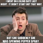 Blind date | I WENT ON A BLIND DATE LAST NIGHT.  IT DIDN’T START OUT THAT WAY, BUT SHE SUDDENLY SHE WAS SPEWING PEPPER SPRAY. | image tagged in tennant facepalm | made w/ Imgflip meme maker