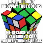 Rubik Cube | HER: YOU DON'T KNOW MY TRUE COLORS; ME: BECAUSE YOU'RE LIKE A RUBIK'S CUBE YOU KEEP TURNING TRICKS | image tagged in rubik cube,funny,memes | made w/ Imgflip meme maker