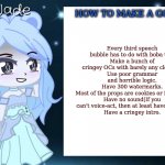 How to make a 'good' GCMM(Sorry, repost because I misspelled a word in the last one) | Every third speech bubble has to do with boba tea.
Make a bunch of cringey OCs with barely any clothes. 
Use poor grammar and horrible logic.
Have 300 watermarks.
Most of the props are cookies or flip-flops.
Have no sound(If you can't voice-act, then at least have music!)
Have a cringey intro. HOW TO MAKE A GCMM: | image tagged in jade s gacha template | made w/ Imgflip meme maker
