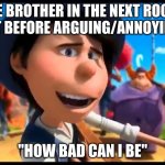 how bad can i be? | ME BROTHER IN THE NEXT ROOM RIGHT BEFORE ARGUING/ANNOYING ME; "HOW BAD CAN I BE" | image tagged in how bad can i be | made w/ Imgflip meme maker