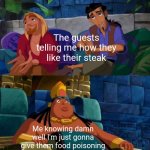 road to el dorado | The guests telling me how they like their steak; Me knowing damn well I'm just gonna give them food poisoning | image tagged in road to el dorado | made w/ Imgflip meme maker