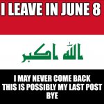 Flag of Iraq | I LEAVE IN JUNE 8; I MAY NEVER COME BACK
THIS IS POSSIBLY MY LAST POST
BYE | image tagged in flag of iraq | made w/ Imgflip meme maker