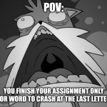 Schocked Secret Histories Tails | POV:; YOU FINISH YOUR ASSIGNMENT ONLY FOR WORD TO CRASH AT THE LAST LETTER | image tagged in schocked secret histories tails | made w/ Imgflip meme maker