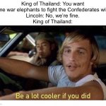 Not even just a few…? | King of Thailand: You want some war elephants to fight the Confederates with?
Lincoln: No, we’re fine.
King of Thailand: | image tagged in be a lot cooler if you did,history memes,funny,memes,funny memes,fun | made w/ Imgflip meme maker