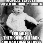 From video where a 2 y/o solves this problem | NICHOLAS: YES GUYS I SOLVED THE TROLLEY PROBLEM; I PUT ALL OF THEM ON ONCE TRACK AND RAN THEM ALL OVER | image tagged in baby hitler,memes,trolley problem | made w/ Imgflip meme maker