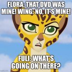 Flora and Wing Are Fighting. | FLORA: THAT DVD WAS MINE! WING: NO, IT’S MINE! FULI: WHAT’S GOING ON THERE? | image tagged in confused fuli | made w/ Imgflip meme maker