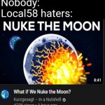 No more REJOICE | Nobody:
Local58 haters: | image tagged in what if we nuke the moon | made w/ Imgflip meme maker