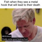 Glub glub | Fish when they see a metal hook that will lead to their death | image tagged in delicious finally some good | made w/ Imgflip meme maker