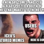 Here it come meme | A NEW DAY COMES, AND ICEU ALREADY POSTED A DOZEN OF MEMES THAT MAKE IT TO THE HOT PAGE; USERS; ICEU'S FEATURED MEMES; HERE IS COMES | image tagged in here it come meme,memes,funny,imgflip,iceu | made w/ Imgflip meme maker