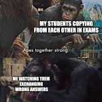 Apes strong together | MY STUDENTS COPYING FROM EACH OTHER IN EXAMS; ME WATCHING THEM 
EXCHANGING 
WRONG ANSWERS | image tagged in apes strong together,exam,meme | made w/ Imgflip meme maker