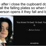 You know im bad, im bad. You know it. (Template made by me) | Me after i close the cupboard door on all the falling plates so when the next person opens it they fall and break: | image tagged in michael jackson bad,bad,memes,funny,evil,michael jackson | made w/ Imgflip meme maker