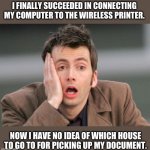 Wireless | I FINALLY SUCCEEDED IN CONNECTING MY COMPUTER TO THE WIRELESS PRINTER. NOW I HAVE NO IDEA OF WHICH HOUSE TO GO TO FOR PICKING UP MY DOCUMENT. | image tagged in tennant facepalm | made w/ Imgflip meme maker