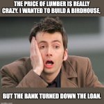 Inflation | THE PRICE OF LUMBER IS REALLY CRAZY. I WANTED TO BUILD A BIRDHOUSE, BUT THE BANK TURNED DOWN THE LOAN. | image tagged in tennant facepalm | made w/ Imgflip meme maker
