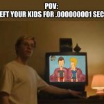 beavis and butthead | POV: 
YOU LEFT YOUR KIDS FOR .000000001 SECONDS | image tagged in jeffrey dahmer tv | made w/ Imgflip meme maker