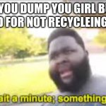 wait a minute | WHEN YOU DUMP YOU GIRL BUT YOU GET FINED FOR NOT RECYCLEING PLASTIC | image tagged in something aint right | made w/ Imgflip meme maker