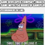 Speedrunners be like 2 | GAME DEVELOPER/COMPANY: (MAKES A GAME WITH 250 HOURS OF GAMEPLAY); SPEEDRUNNERS BE LIKE: | image tagged in 3 take it or leave it | made w/ Imgflip meme maker