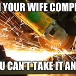 the smell of an angle grinder | WHEN YOUR WIFE COMPLAINS; AND YOU CAN’T TAKE IT ANYMORE | image tagged in the smell of an angle grinder | made w/ Imgflip meme maker