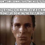 P.S it’s a lot of things | MOM: COME DOWNSTAIRS. WE NEED TO TALK; ME TRYING TO REMEMBER EVERYTHING WRONG I’VE DONE IN THE PAST MONTH: | image tagged in patrick bateman sweating,memes,funny memes,meme,funny,funny meme | made w/ Imgflip meme maker
