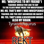 Damn bro that's powerful! | ME: *WHISPERS TO MY FRIEND*1; TEACHER: WOULD YOU LIKE TO SAY TO THE CLASS WHAT WERE YOU WHISPERING? ME: NO, THAT'S WHY I WAS WHISPERING! TEACHER: DID YOU JUST ANSWERED ME BACK?! ME: YES, THAT'S HOW A DISCUSSION WORKS; ALSO MY BRAIN: | image tagged in tyrannosaurus rekt,school,too damn high,memes,front page plz | made w/ Imgflip meme maker