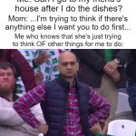 my mom be like lol | Me: Can I go to my friend's house after I do the dishes? Mom: ...I'm trying to think if there's anything else I want you to do first... Me who knows that she's just trying to think OF other things for me to do: | image tagged in unimpressed man,memes,funny,parents,i don't think people pay attention to these tags lol | made w/ Imgflip meme maker
