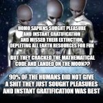 What happened to Earth, Alien talk | WHAT HAPPENED TO IT; HOMO SAPIENS SOUGHT PLEASURE AND INSTANT GRATIFICATION AND MISSED THEIR EXTINCTION, DEPLETING ALL EARTH RESOURCES FOR FUN; BUT THEY CRACKED THE MATHEMATICAL CODE AND LANDED ON THE MOON?? 90% OF THE HUMANS DID NOT GIVE A SHIT THEY JUST SOUGHT PLEASURES AND INSTANT GRATIFICATION WAS BEST | image tagged in aliens look down on earth | made w/ Imgflip meme maker