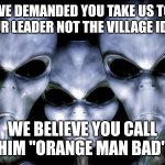 grey aliens | WE DEMANDED YOU TAKE US TO YOUR LEADER NOT THE VILLAGE IDIOT; WE BELIEVE YOU CALL HIM "ORANGE MAN BAD" | image tagged in grey aliens | made w/ Imgflip meme maker