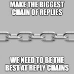 chain | MAKE THE BIGGEST CHAIN OF REPLIES; WE NEED TO BE THE BEST AT REPLY CHAINS | image tagged in chain | made w/ Imgflip meme maker