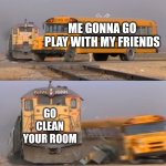 A train hitting a school bus | ME GONNA GO PLAY WITH MY FRIENDS; GO CLEAN YOUR ROOM | image tagged in a train hitting a school bus | made w/ Imgflip meme maker