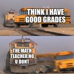 Idk | THINK I HAVE GOOD GRADES; THE MATH TEACHER:NO U DONT | image tagged in a train hitting a school bus | made w/ Imgflip meme maker