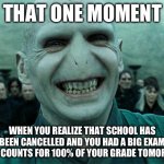 Ultimate satisfaction | THAT ONE MOMENT; WHEN YOU REALIZE THAT SCHOOL HAS BEEN CANCELLED AND YOU HAD A BIG EXAM THAT COUNTS FOR 100% OF YOUR GRADE TOMORROW | image tagged in memes,so true memes,lord voldemort,voldemort grin,school,relatable | made w/ Imgflip meme maker
