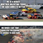 Daneliya fans are toxic and horrible | ME AT A DEBATE WHETHER VALENTINA TRONEL OR SARA JAMES IS BETTER; ME WHEN I SAY THAT DANELIYA TULESHOVA IS CRINGE TO HER FANS | image tagged in nascar 2 0,daneliya tuleshova sucks,so true memes | made w/ Imgflip meme maker