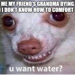 u want water? | ME MY FRIEND'S GRANDMA DYING AND I DON'T KNOW HOW TO COMFORT HIM | image tagged in u want water | made w/ Imgflip meme maker
