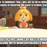I will still occasionally post,maybe three times a week. | I AM HERE TO ANNOUNCE THAT I WILL NOT BE ON AS MUCH DURING THE SUMMER BECAUSE OF VACATION AND BACK TO SCHOOL CLOTHES SHOPPING. BECAUSE OF THIS,I WON’T BE ABLE TO MODERATE THE STREAM ALONG WITH WINGSOFFIRERULES AND THE OTHERS | image tagged in isabelle animal crossing announcement | made w/ Imgflip meme maker
