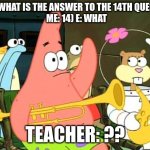 What | KID: WHAT IS THE ANSWER TO THE 14TH QUESTION
ME: 14) E: WHAT; TEACHER: ?? | image tagged in patrick raises hand | made w/ Imgflip meme maker