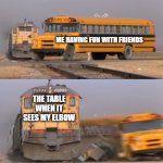 Elbow Hit go BRRRRRRRRRR | ME HAVING FUN WITH FRIENDS; THE TABLE WHEN IT SEES MY ELBOW | image tagged in a train hitting a school bus | made w/ Imgflip meme maker