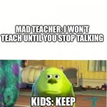 Mad teacher when kids keep talking | MAD TEACHER: I WON’T TEACH UNTIL YOU STOP TALKING; KIDS: KEEP TALKING THE TEACHER: | image tagged in mike wazoski | made w/ Imgflip meme maker