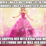 watching barbie life in the dreamhouse | WHEN I WAS 8 WATCHING LIFE IN THE DREAMHOUSE I WAS SO ANNOYED AT RAQUELLE; SO I SHIPPED HER WITH RYAN, AND WHEN I WAS 12 I FOUND OUT HE WAS HER BROTHER | image tagged in princess barbie doll queen,barbie | made w/ Imgflip meme maker