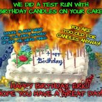 flaming birthday cake | WE DID A TEST RUN WITH BIRTHDAY CANDLES ON YOUR CAKE. YOU ARE TOO OLD FOR CANDLES ANYWAY! SMOKE ALARM WENT OFF, CAL-FIRE SHOWED UP AND WE WERE FINED. HAPPY BIRTHDAY, ERIC!
HOPE YOU HAVE A GREAT DAY! | image tagged in flaming birthday cake | made w/ Imgflip meme maker