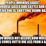 Greenhouse gases and climate change walked into a bar | PEOPLE WHINING ABOUT GREENHOUSE GASES AND CATTLE AND CARS BUT NO ONE IS SHUTTING DOWN BARS; YOU WOULD NOT BELIEVE HOW MUCH GAS COMES OUTTA ONE ASS FROM A BAR | image tagged in climate change,hoax,bars,drunk,rednecks | made w/ Imgflip meme maker
