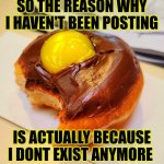Aaaaaaaaaah | SO THE REASON WHY I HAVEN'T BEEN POSTING; IS ACTUALLY BECAUSE I DONT EXIST ANYMORE | image tagged in donut background,funny,cheeseman_ | made w/ Imgflip meme maker