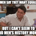 Please Don't Cancel Me | WOMEN SAY THEY WANT EQUALITY; BUT I CAN'T SEEM TO FIND MEN'S HISTORY MONTH | image tagged in gifs,womens rights,cancelled,surprised joey,cancel culture,help me | made w/ Imgflip video-to-gif maker