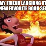 Flint Lockwood explosion | MY FRIEND LAUGHING AT MY NEW FAVORITE BOOK SERIES | image tagged in flint lockwood explosion | made w/ Imgflip meme maker